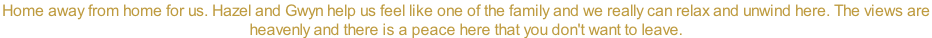 Home away from home for us. Hazel and Gwyn help us feel like one of the family and we really can relax and unwind here. The views are  heavenly and there is a peace here that you don't want to leave.