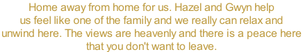 Home away from home for us. Hazel and Gwyn help  us feel like one of the family and we really can relax and  unwind here. The views are heavenly and there is a peace here  that you don't want to leave.