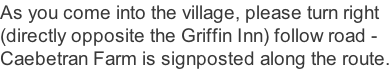 As you come into the village, please turn right  (directly opposite the Griffin Inn) follow road -  Caebetran Farm is signposted along the route.